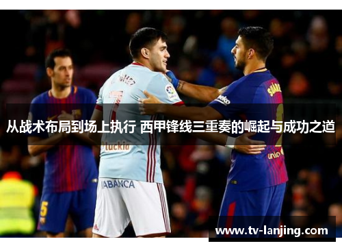从战术布局到场上执行 西甲锋线三重奏的崛起与成功之道