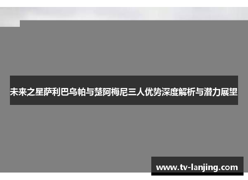 未来之星萨利巴乌帕与楚阿梅尼三人优势深度解析与潜力展望