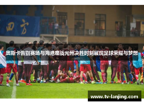 奥斯卡告别赛场与海港鏖战光州决胜时刻展现足球荣耀与梦想
