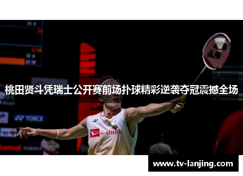 桃田贤斗凭瑞士公开赛前场扑球精彩逆袭夺冠震撼全场