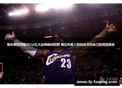 勒布朗詹姆斯与Uzi五大经典瞬间回顾 两位传奇人物如何书写自己的辉煌篇章