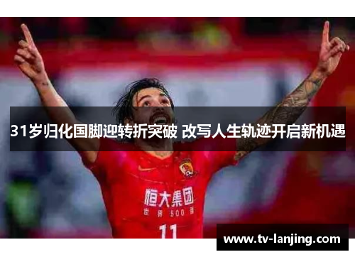 31岁归化国脚迎转折突破 改写人生轨迹开启新机遇