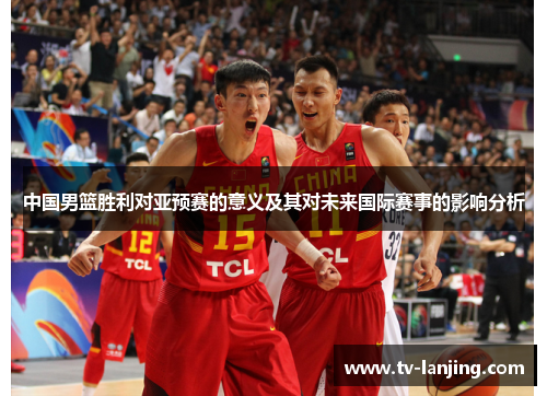 中国男篮胜利对亚预赛的意义及其对未来国际赛事的影响分析 中国男篮胜利对亚预赛的意义及其对未来国际赛事的影响分析
