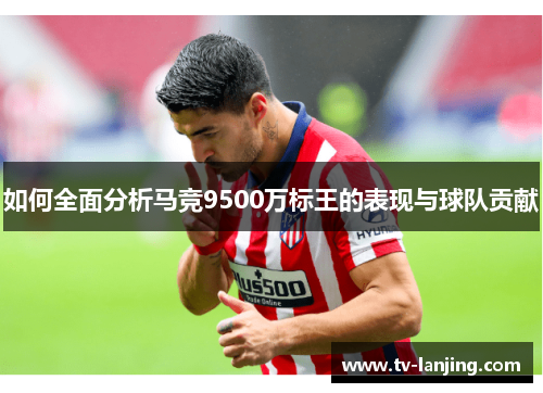 如何全面分析马竞9500万标王的表现与球队贡献 如何全面分析马竞9500万标王的表现与球队贡献