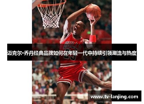 迈克尔·乔丹经典品牌如何在年轻一代中持续引领潮流与热度 迈克尔·乔丹经典品牌如何在年轻一代中持续引领潮流与热度
