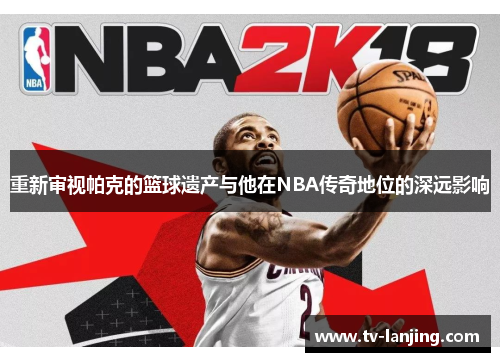重新审视帕克的篮球遗产与他在NBA传奇地位的深远影响