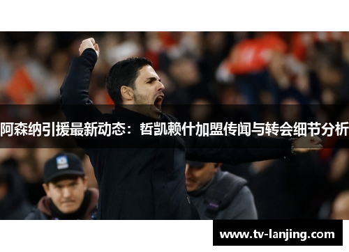 阿森纳引援最新动态：哲凯赖什加盟传闻与转会细节分析