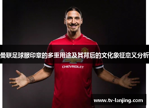 曼联足球服印章的多重用途及其背后的文化象征意义分析 曼联足球服印章的多重用途及其背后的文化象征意义分析