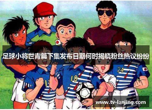 足球小将世青篇下集发布日期何时揭晓粉丝热议纷纷