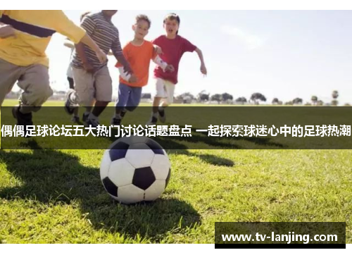 偶偶足球论坛五大热门讨论话题盘点 一起探索球迷心中的足球热潮