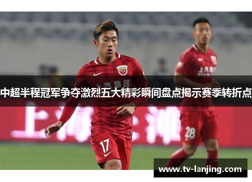 中超半程冠军争夺激烈五大精彩瞬间盘点揭示赛季转折点 中超半程冠军争夺激烈五大精彩瞬间盘点揭示赛季转折点