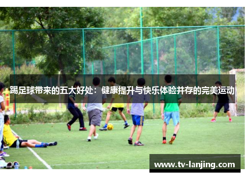 踢足球带来的五大好处:健康提升与快乐体验并存的完美运动 踢足球带来的五大好处:健康提升与快乐体验并存的完美运动