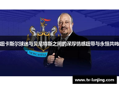 纽卡斯尔球迷与贝尼特斯之间的深厚情感纽带与永恒共鸣 纽卡斯尔球迷与贝尼特斯之间的深厚情感纽带与永恒共鸣