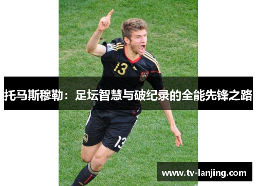 托马斯穆勒:足坛智慧与破纪录的全能先锋之路 托马斯穆勒:足坛智慧与破纪录的全能先锋之路