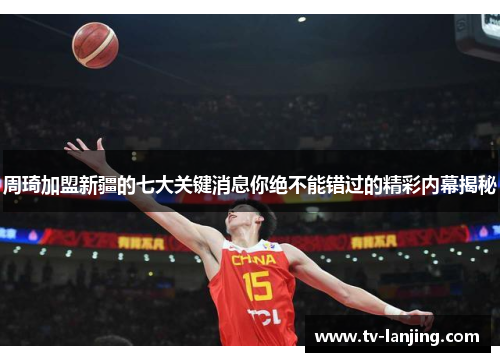 周琦加盟新疆的七大关键消息你绝不能错过的精彩内幕揭秘 周琦加盟新疆的七大关键消息你绝不能错过的精彩内幕揭秘