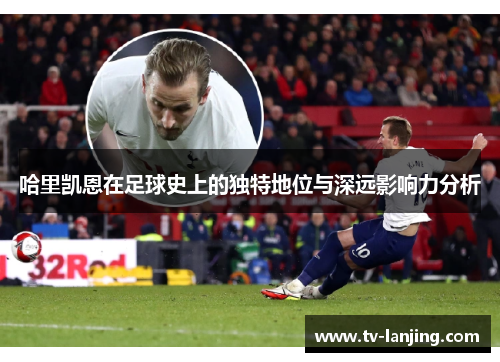 哈里凯恩在足球史上的独特地位与深远影响力分析 哈里凯恩在足球史上的独特地位与深远影响力分析