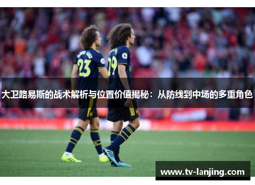 大卫路易斯的战术解析与位置价值揭秘:从防线到中场的多重角色 大卫路易斯的战术解析与位置价值揭秘:从防线到中场的多重角色