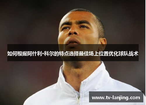 如何根据阿什利·科尔的特点选择最佳场上位置优化球队战术