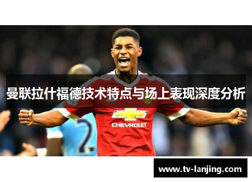 曼联拉什福德技术特点与场上表现深度分析 曼联拉什福德技术特点与场上表现深度分析