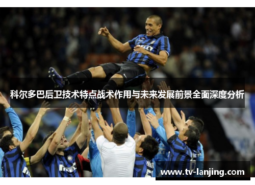 科尔多巴后卫技术特点战术作用与未来发展前景全面深度分析 科尔多巴后卫技术特点战术作用与未来发展前景全面深度分析